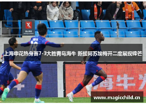 上海申花热身赛7-3大胜青岛海牛 新援阿苏埃梅开二度展现锋芒